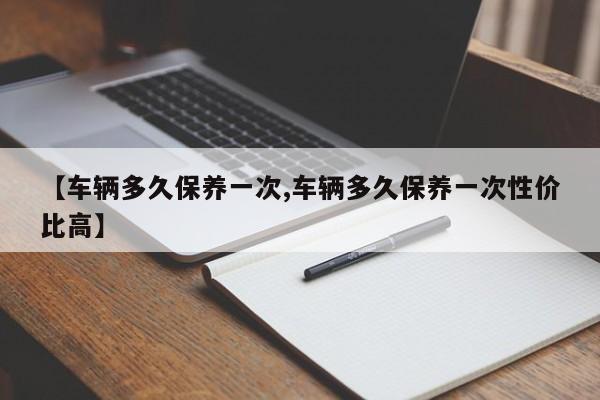 【车辆多久保养一次,车辆多久保养一次性价比高】