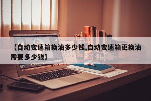 【自动变速箱换油多少钱,自动变速箱更换油需要多少钱】