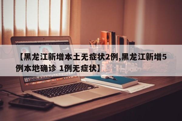 【黑龙江新增本土无症状2例,黑龙江新增5例本地确诊 1例无症状】