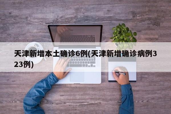 天津新增本土确诊6例(天津新增确诊病例323例)