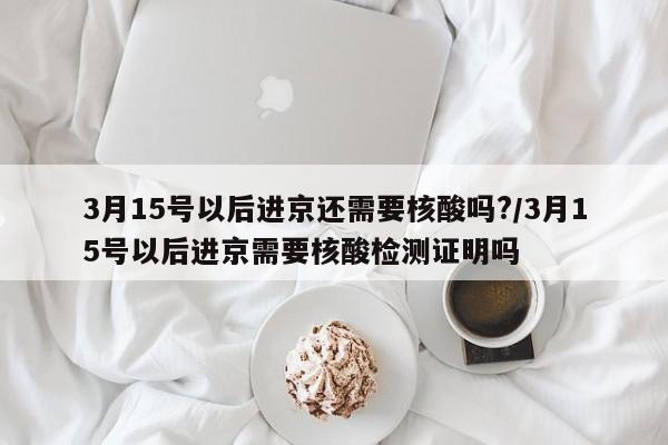 3月15号以后进京还需要核酸吗?/3月15号以后进京需要核酸检测证明吗