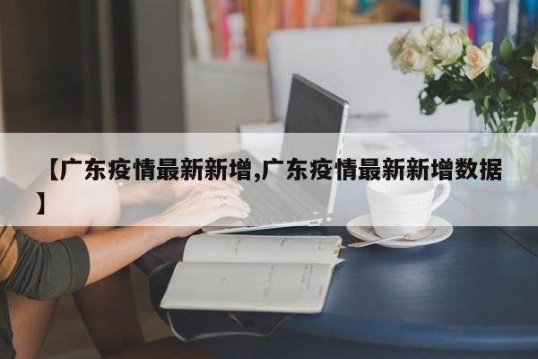 【广东疫情最新新增,广东疫情最新新增数据】
