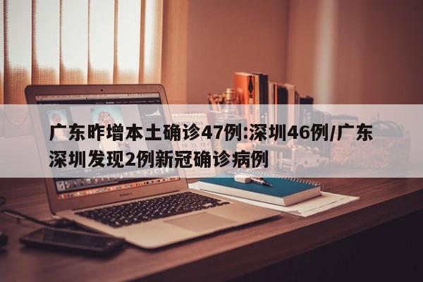 广东昨增本土确诊47例:深圳46例/广东深圳发现2例新冠确诊病例