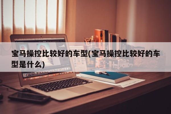 宝马操控比较好的车型(宝马操控比较好的车型是什么)