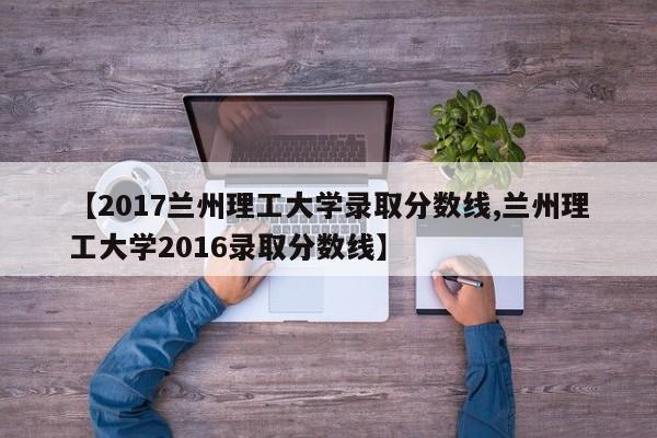 【2017兰州理工大学录取分数线,兰州理工大学2016录取分数线】