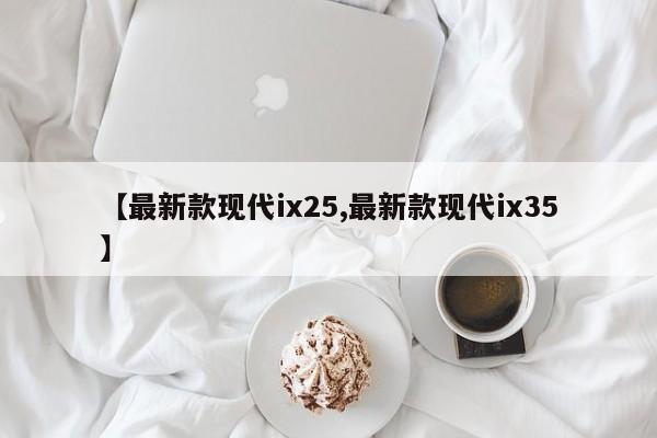 【最新款现代ix25,最新款现代ix35】