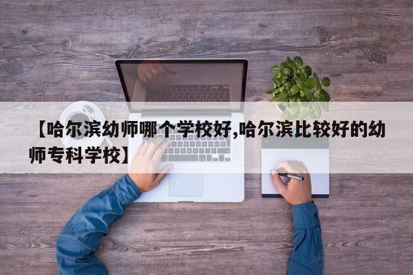 【哈尔滨幼师哪个学校好,哈尔滨比较好的幼师专科学校】