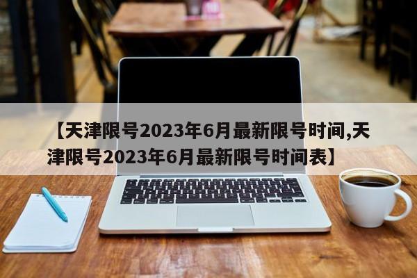 【天津限号2023年6月最新限号时间,天津限号2023年6月最新限号时间表】