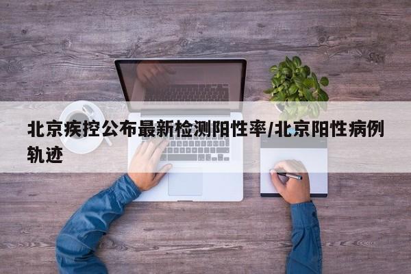 北京疾控公布最新检测阳性率/北京阳性病例轨迹