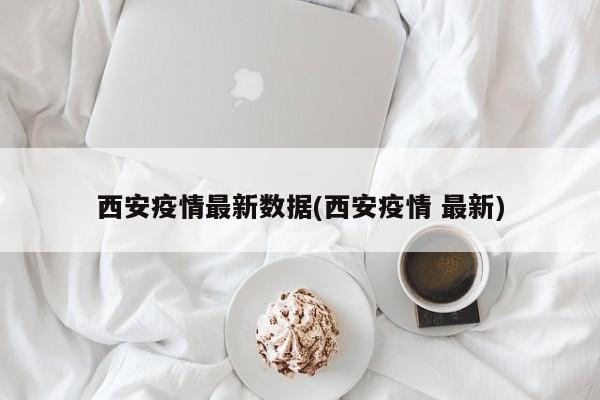 西安疫情最新数据(西安疫情 最新)