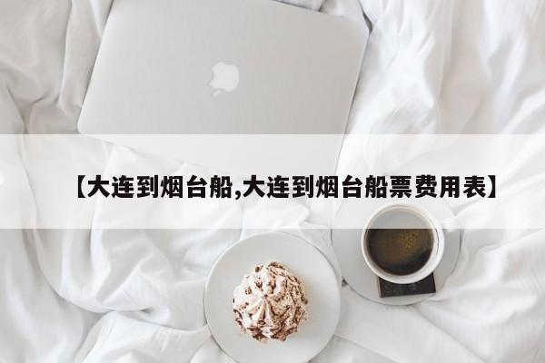 【大连到烟台船,大连到烟台船票费用表】