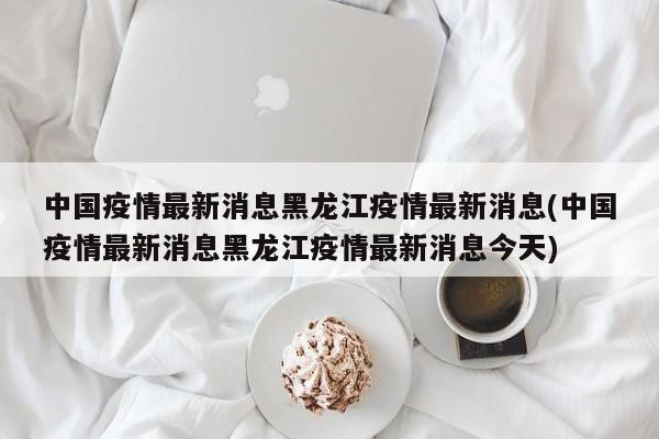 中国疫情最新消息黑龙江疫情最新消息(中国疫情最新消息黑龙江疫情最新消息今天)