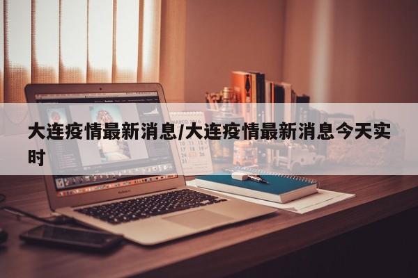 大连疫情最新消息/大连疫情最新消息今天实时