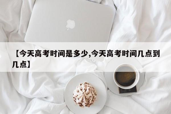 【今天高考时间是多少,今天高考时间几点到几点】