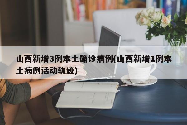 山西新增3例本土确诊病例(山西新增1例本土病例活动轨迹)