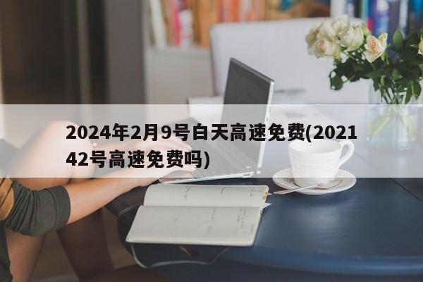 2024年2月9号白天高速免费(202142号高速免费吗)