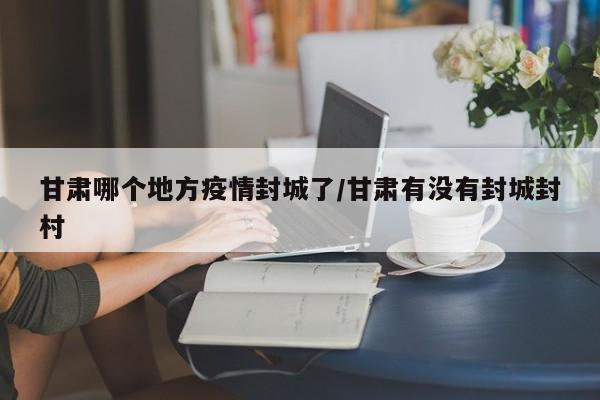 甘肃哪个地方疫情封城了/甘肃有没有封城封村