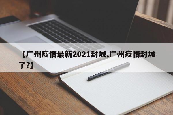 【广州疫情最新2021封城,广州疫情封城了?】