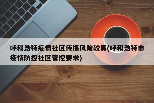 呼和浩特疫情社区传播风险较高(呼和浩特市疫情防控社区管控要求)