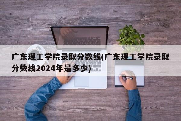 广东理工学院录取分数线(广东理工学院录取分数线2024年是多少)