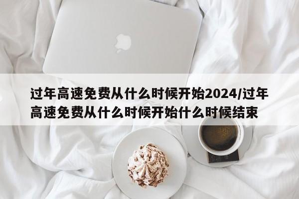 过年高速免费从什么时候开始2024/过年高速免费从什么时候开始什么时候结束