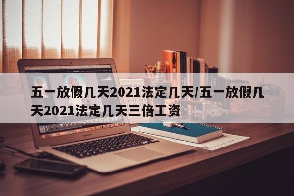 五一放假几天2021法定几天/五一放假几天2021法定几天三倍工资