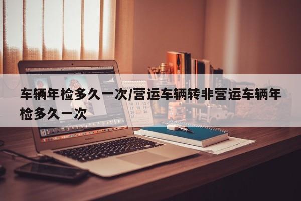 车辆年检多久一次/营运车辆转非营运车辆年检多久一次