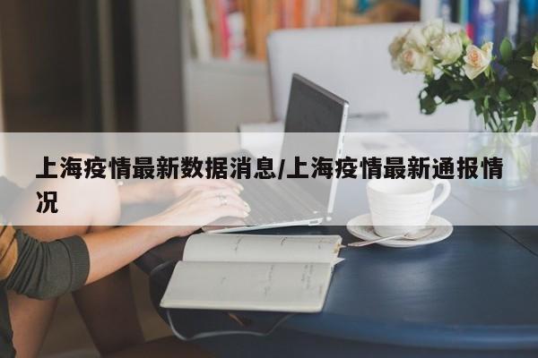 上海疫情最新数据消息/上海疫情最新通报情况