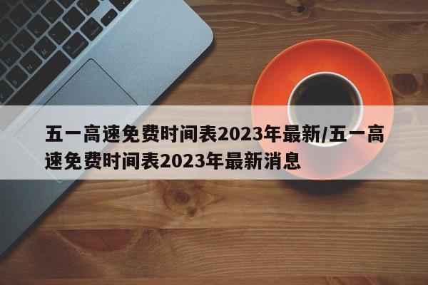 五一高速免费时间表2023年最新/五一高速免费时间表2023年最新消息