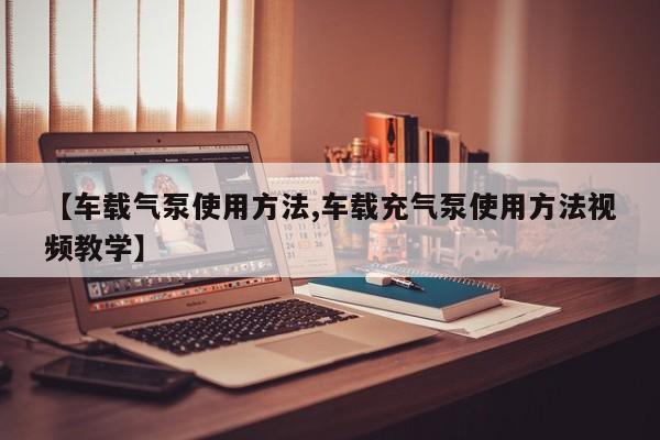 【车载气泵使用方法,车载充气泵使用方法视频教学】