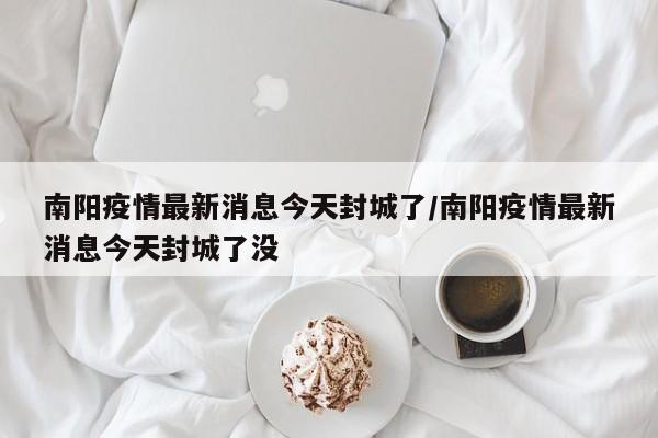 南阳疫情最新消息今天封城了/南阳疫情最新消息今天封城了没