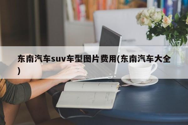 东南汽车suv车型图片费用(东南汽车大全)