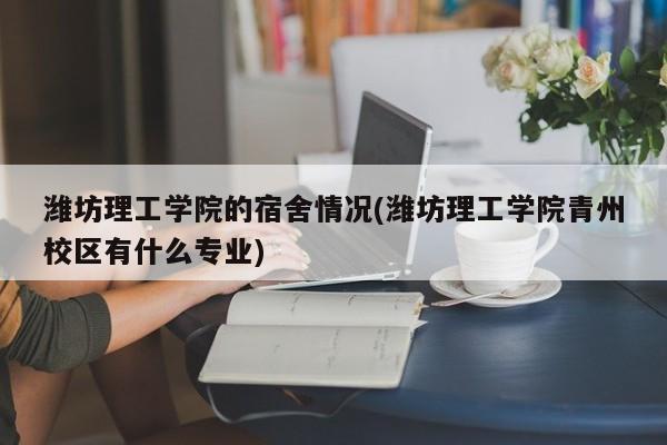 潍坊理工学院的宿舍情况(潍坊理工学院青州校区有什么专业)
