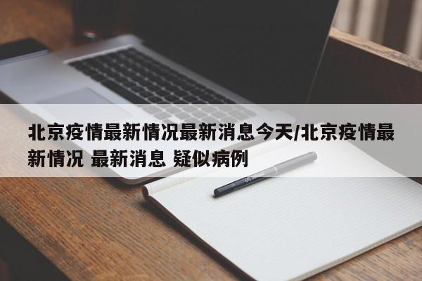 北京疫情最新情况最新消息今天/北京疫情最新情况 最新消息 疑似病例