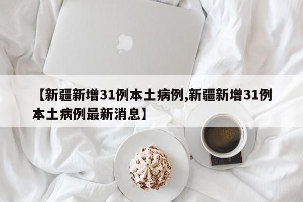 【新疆新增31例本土病例,新疆新增31例本土病例最新消息】