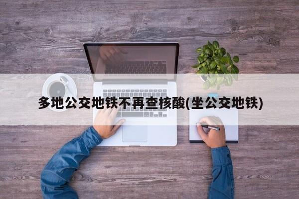 多地公交地铁不再查核酸(坐公交地铁)
