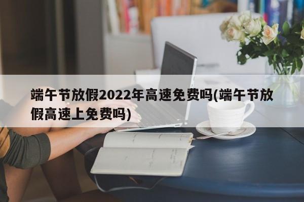 端午节放假2022年高速免费吗(端午节放假高速上免费吗)