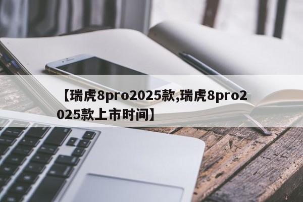 【瑞虎8pro2025款,瑞虎8pro2025款上市时间】