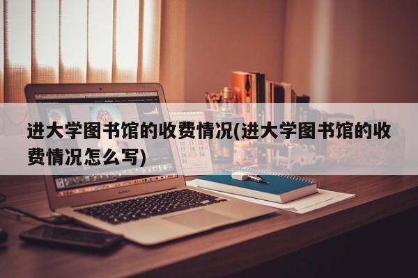 进大学图书馆的收费情况(进大学图书馆的收费情况怎么写)