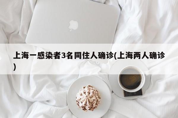 上海一感染者3名同住人确诊(上海两人确诊)