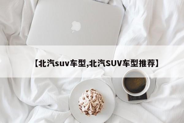 【北汽suv车型,北汽SUV车型推荐】