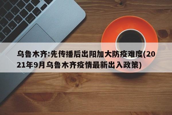 乌鲁木齐:先传播后出阳加大防疫难度(2021年9月乌鲁木齐疫情最新出入政策)