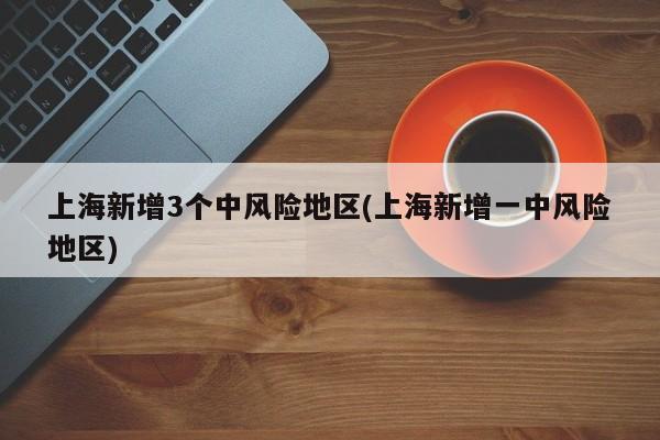上海新增3个中风险地区(上海新增一中风险地区)