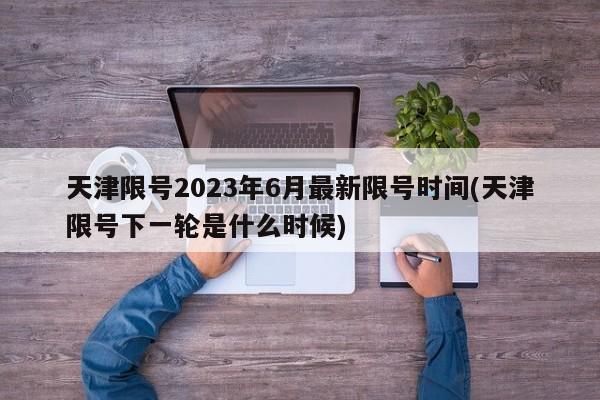 天津限号2023年6月最新限号时间(天津限号下一轮是什么时候)