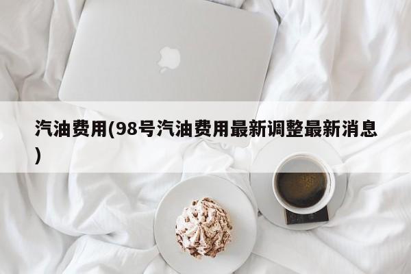 汽油费用(98号汽油费用最新调整最新消息)
