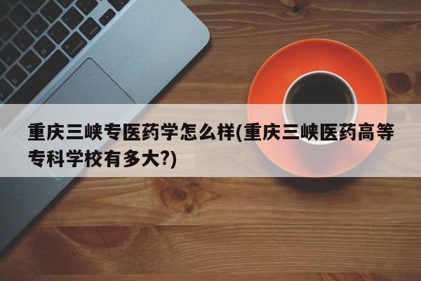 重庆三峡专医药学怎么样(重庆三峡医药高等专科学校有多大?)