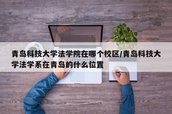 青岛科技大学法学院在哪个校区/青岛科技大学法学系在青岛的什么位置