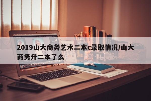 2019山大商务艺术二本c录取情况/山大商务升二本了么
