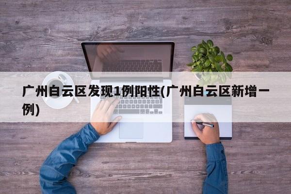 广州白云区发现1例阳性(广州白云区新增一例)
