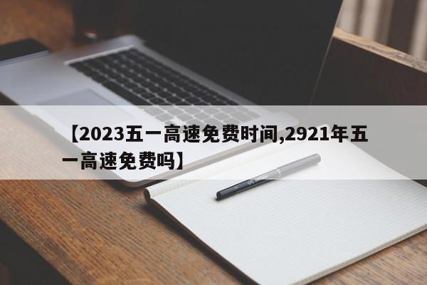 【2023五一高速免费时间,2921年五一高速免费吗】